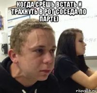 когда срёшь встать и трахнуть в рот соседа по парте) 