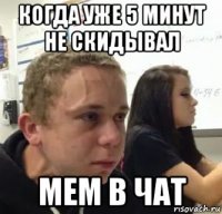 когда уже 5 минут не скидывал мем в чат