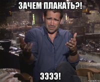 зачем плакать?! ээээ!