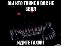 вы кто такие я вас не звал идите гахуй!