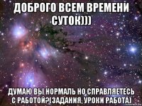 доброго всем времени суток))) думаю вы нормаль но справляетесь с работой?(задания, уроки работа)