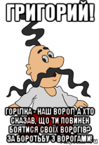 григорий! горілка - наш ворог! а хто сказав, що ти повинен боятися своїх ворогів? за боротьбу з ворогами!