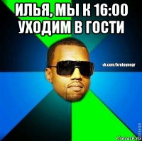 илья, мы к 16:00 уходим в гости 