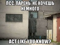 псс, парень, не хочешь немного act like you know?