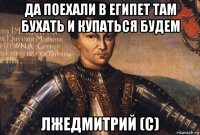 да поехали в египет там бухать и купаться будем лжедмитрий (с)