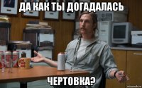да как ты догадалась чертовка?