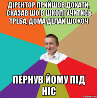 діректор прийшов дохати, сказав шо в школі учитись треба, дома делай шо хоч пернув йому під ніс