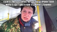 сын если ты сейчас не зделаеш уроки твоя жопа будет цвета как у буюног славика 