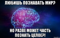 любишь познавать мир? но разве может часть познать целое?!