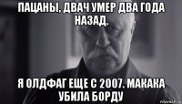 пацаны, двач умер два года назад. я олдфаг еще с 2007. макака убила борду