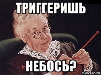 триггеришь небось?