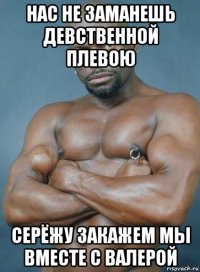 нас не заманешь девственной плевою серёжу закажем мы вместе с валерой