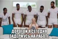  дорогой я сегодня задержусь на работе