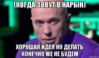 (когда зовут в нарын) хорошая идея но делать конечно же не будем