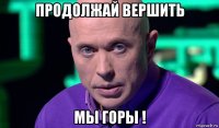 продолжай вершить мы горы !