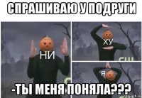 спрашиваю у подруги -ты меня поняла???