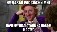 ну давай расскажи мне почему упал столб на новом мосту?