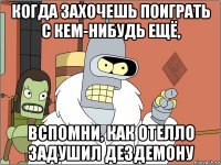 когда захочешь поиграть с кем-нибудь ещё, вспомни, как отелло задушил дездемону