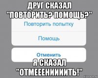 друг сказал "повторить? помощь?" я сказал "отмееениииить!"