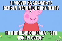 я рисую на асфальте белым мелом свинку пеппу но полиция сказала - "это хуй, 15 суток"