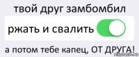 твой друг замбомбил ржать и свалить а потом тебе капец, ОТ ДРУГА!