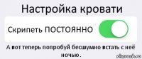 Настройка кровати Скрипеть ПОСТОЯННО А вот теперь попробуй бесшумно встать с неё ночью.