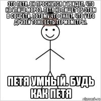 это петя. он проснулся и увидел, что на улице мороз. петя не пишет об этом в соцсети, потому что знает, что у его друзей тоже есть термометры. петя умный. будь как петя