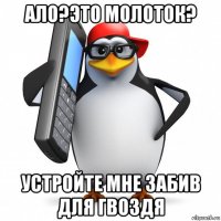 ало?это молоток? устройте мне забив для гвоздя