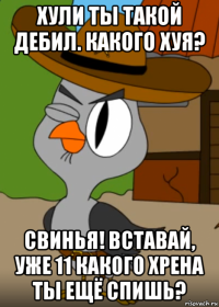 хули ты такой дебил. какого хуя? свинья! вставай, уже 11 какого хрена ты ещё спишь?