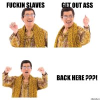 FUCKIN SLAVES GET OUT ASS BACK HERE ???!