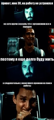 привет, мне 38, на работу не устроился на зато врачи сказали, что с организмом все в порядке поэтому я еще долго буду жить а следовательно у меня много времени на поиск работы