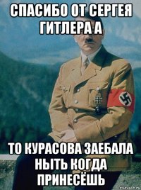 спасибо от сергея гитлера а то курасова заебала ныть когда принесёшь
