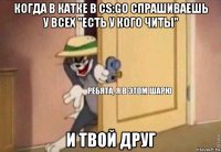 когда в катке в cs:go спрашиваешь у всех "есть у кого читы" и твой друг