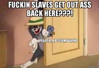 fuckin slaves get out ass back here???! 