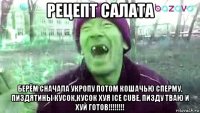 рецепт салата берём сначала укропу потом кошачью сперму, пиздятины кусок,кусок хуя ice cube, пизду тваю и хуй готов!!!!!!!!