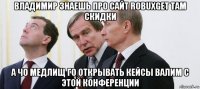 владимир знаешь про сайт robuxget там скидки а чо медлищ го открывать кейсы валим с этой конференции