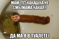 мам тут какашка не смымама:какая? да ма я в туалете)