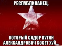 республиканец, который сидор путин александрович сосет хуй...