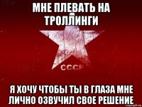 мне плевать на троллинги я хочу чтобы ты в глаза мне лично озвучил свое решение