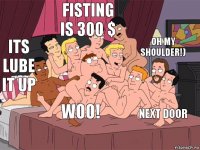 ITS LUBE IT UP FISTING IS 300 $ NEXT DOOR OH MY SHOULDER!) WOO!