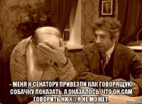  - меня к сенатору привезли как говорящую собачку показать, а оказалось, что он сам говорить ни х@я не может.