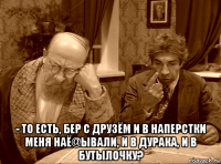  - то есть, бер с друзём и в наперстки меня наё@ывали, и в дурака, и в бутылочку?
