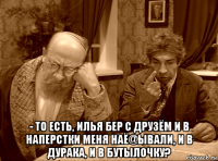  - то есть, илья бер с друзём и в наперстки меня наё@ывали, и в дурака, и в бутылочку?