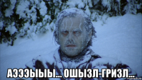  аэээыыы... ошызл-гризл...