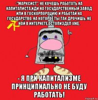 -"марксист", не хочешь работать на капиталиста,иди на государственный завод или в госкорпорацию и работай на государство, на которое ты так дрочишь, не ной в интернете,остопиздел уже. - я при капитализме принципиально не буду работать!