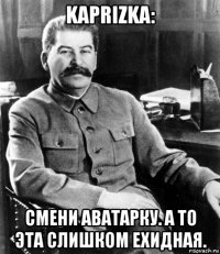 kaprizka: смени аватарку. а то эта слишком ехидная.