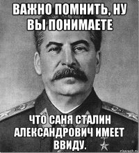 важно помнить, ну вы понимаете что саня сталин александрович имеет ввиду.