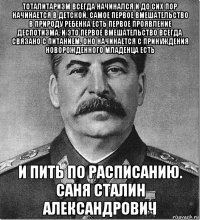 тоталитаризм всегда начинался и до сих пор начинается в детской. самое первое вмешательство в природу ребенка есть первое проявление деспотизма. и это первое вмешательство всегда связано с питанием. оно начинается с принуждения новорожденного младенца есть и пить по расписанию. саня сталин александрович