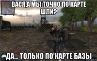 вася,а мы точно по карте шли? да... только по карте базы