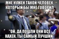 мне нужен такой человек, который бы мне говорил "ой, да пошли они все нахен, ты самый лучший"